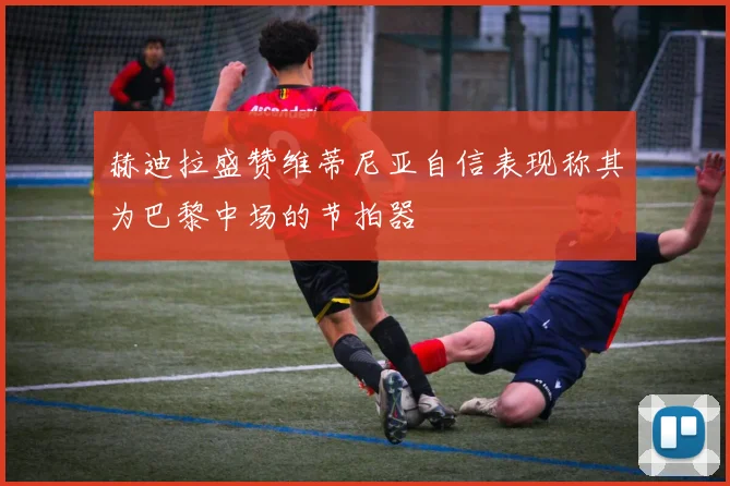 赫迪拉盛赞维蒂尼亚自信表现称其为巴黎中场的节拍器