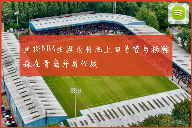 里斯NBA生涯或将画上句号曾与杨瀚森在青岛并肩作战