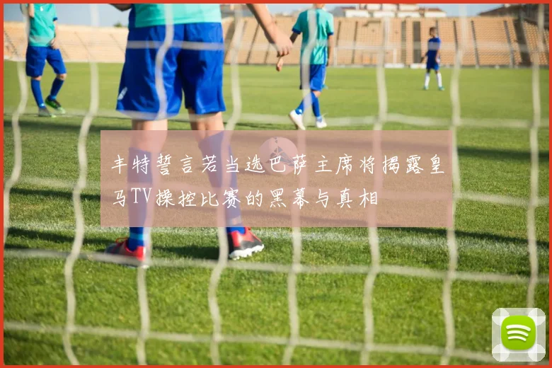 丰特誓言若当选巴萨主席将揭露皇马TV操控比赛的黑幕与真相