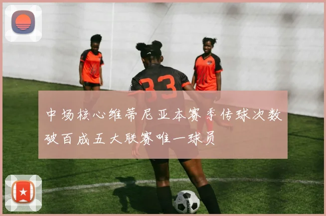 中场核心维蒂尼亚本赛季传球次数破百成五大联赛唯一球员