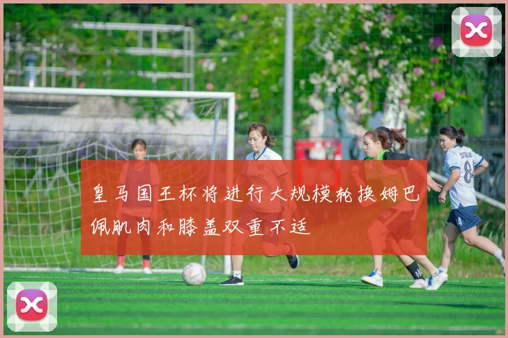 皇马国王杯将进行大规模轮换姆巴佩肌肉和膝盖双重不适