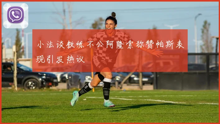 小法谈教练不公阿隆索称赞帕斯表现引发热议