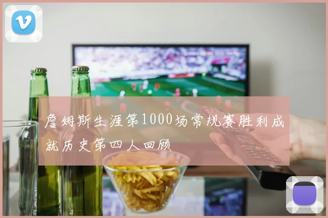 詹姆斯生涯第1000场常规赛胜利成就历史第四人回顾