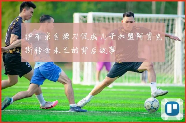 伊布亲自操刀促成儿子加盟阿贾克斯转会米兰的背后故事