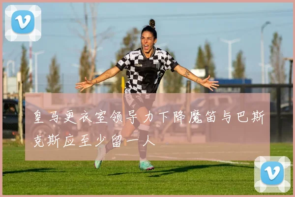 皇马更衣室领导力下降魔笛与巴斯克斯应至少留一人