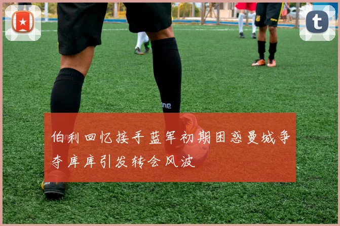 伯利回忆接手蓝军初期困惑曼城争夺库库引发转会风波