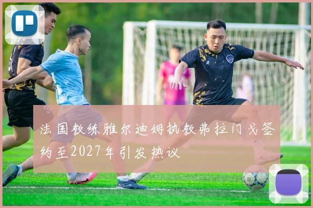 法国教练雅尔迪姆执教弗拉门戈签约至2027年引发热议
