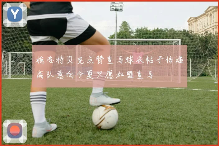 施洛特贝克点赞皇马球衣帖子传递离队意向今夏只愿加盟皇马