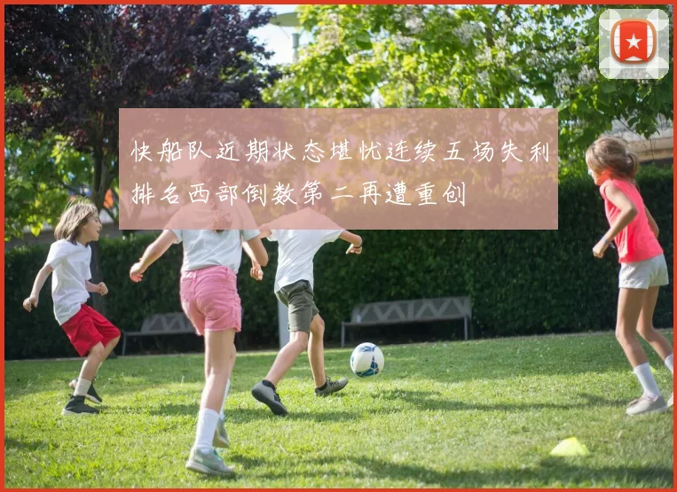 快船队近期状态堪忧连续五场失利排名西部倒数第二再遭重创