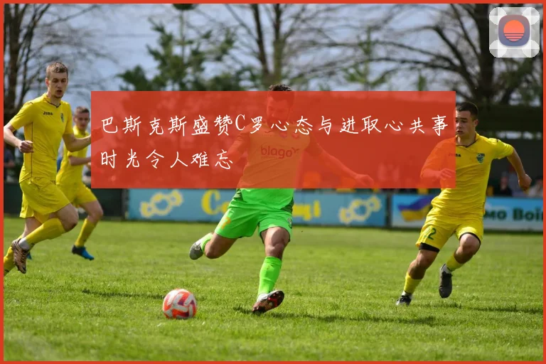 巴斯克斯盛赞C罗心态与进取心共事时光令人难忘