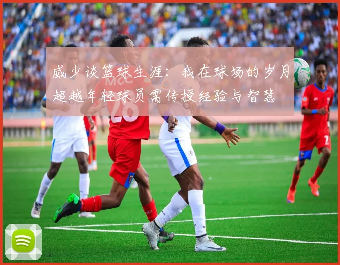 威少谈篮球生涯：我在球场的岁月超越年轻球员需传授经验与智慧
