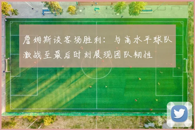 詹姆斯谈客场胜利：与高水平球队激战至最后时刻展现团队韧性