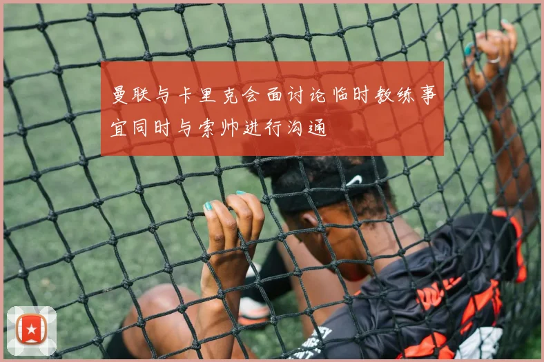 曼联与卡里克会面讨论临时教练事宜同时与索帅进行沟通