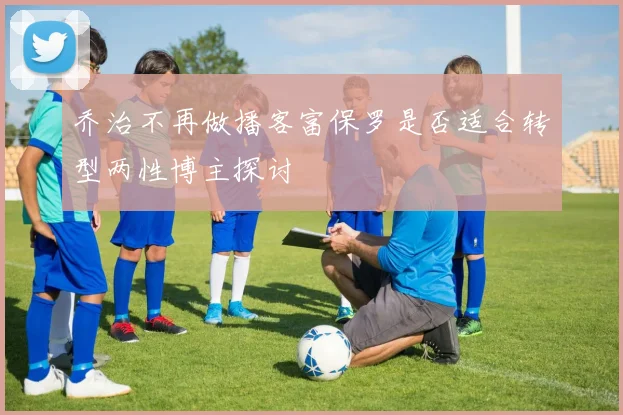 乔治不再做播客富保罗是否适合转型两性博主探讨