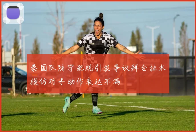 泰国队防守犯规引发争议拜合拉木模仿对手动作表达不满