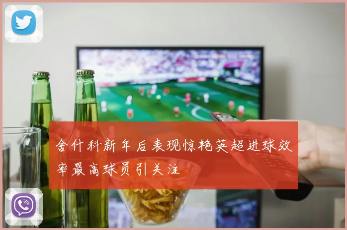 舍什科新年后表现惊艳英超进球效率最高球员引关注