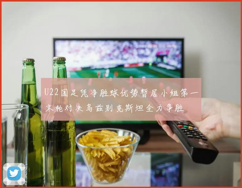 U22国足凭净胜球优势暂居小组第一末轮对决乌兹别克斯坦全力争胜
