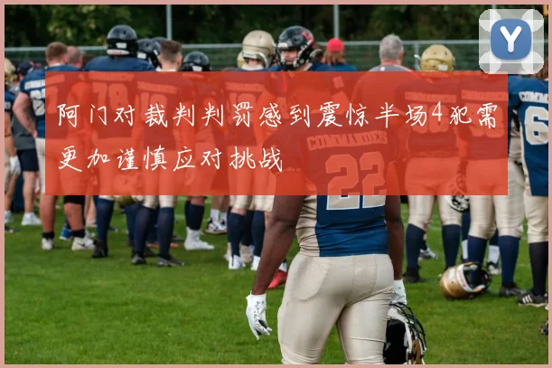 阿门对裁判判罚感到震惊半场4犯需更加谨慎应对挑战
