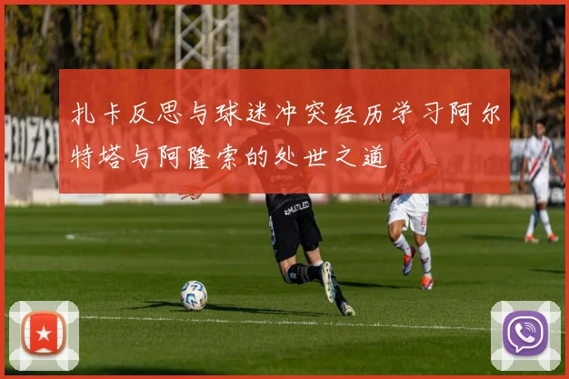 扎卡反思与球迷冲突经历学习阿尔特塔与阿隆索的处世之道