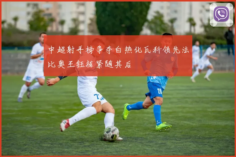 中超射手榜争夺白热化瓦科领先法比奥王钰栋紧随其后