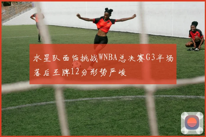 水星队面临挑战WNBA总决赛G3半场落后王牌12分形势严峻