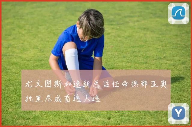 尤文图斯加速新总监任命热那亚奥托里尼成首选人选