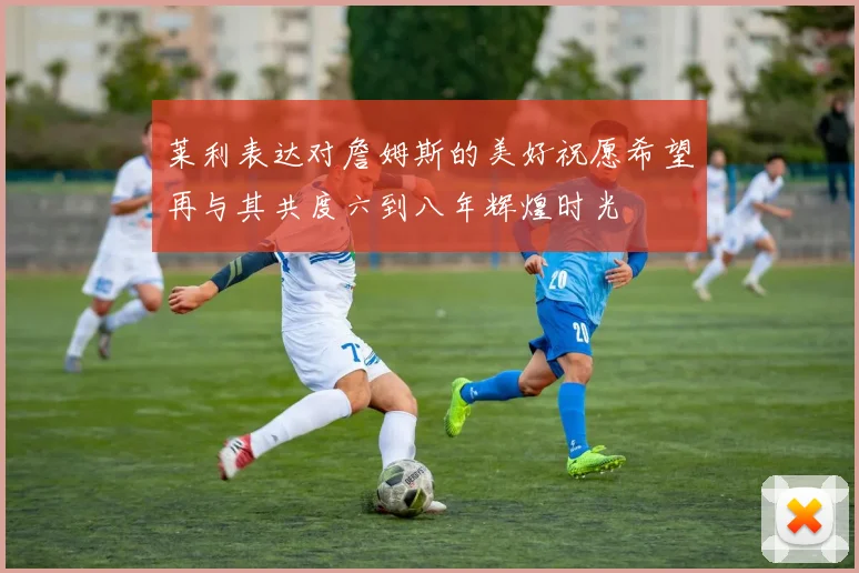 莱利表达对詹姆斯的美好祝愿希望再与其共度六到八年辉煌时光