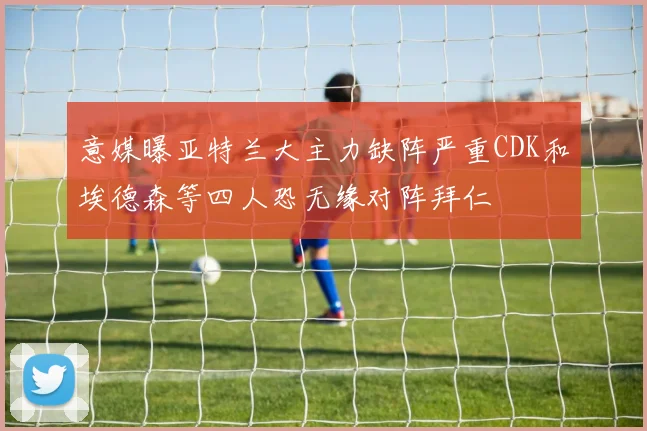 意媒曝亚特兰大主力缺阵严重CDK和埃德森等四人恐无缘对阵拜仁