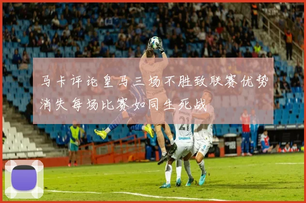 马卡评论皇马三场不胜致联赛优势消失每场比赛如同生死战
