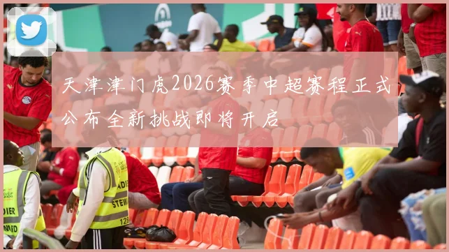 天津津门虎2026赛季中超赛程正式公布全新挑战即将开启