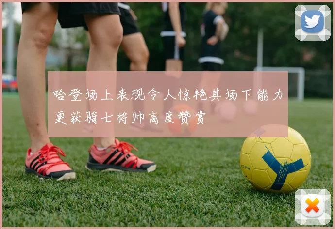 哈登场上表现令人惊艳其场下能力更获骑士将帅高度赞赏