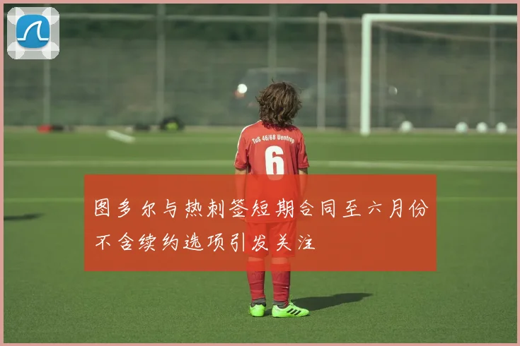 图多尔与热刺签短期合同至六月份不含续约选项引发关注