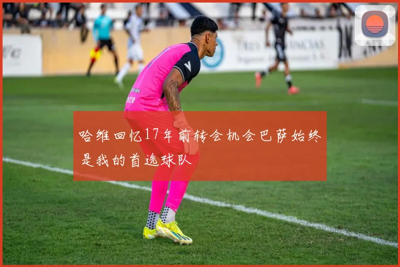 哈维回忆17年前转会机会巴萨始终是我的首选球队