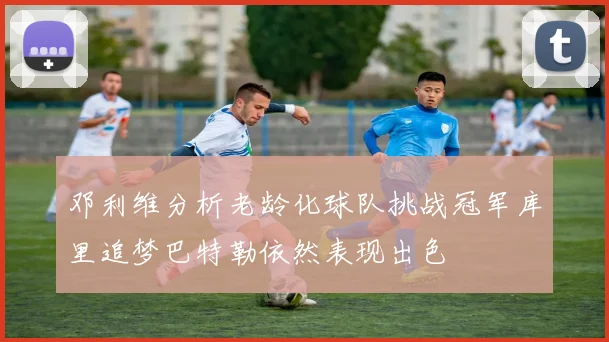 邓利维分析老龄化球队挑战冠军库里追梦巴特勒依然表现出色