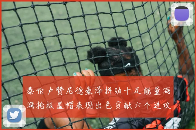 泰伦卢赞尼德豪泽拼劲十足能量满满抢板盖帽表现出色贡献六个进攻篮板