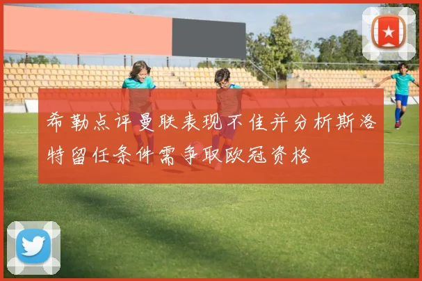 希勒点评曼联表现不佳并分析斯洛特留任条件需争取欧冠资格