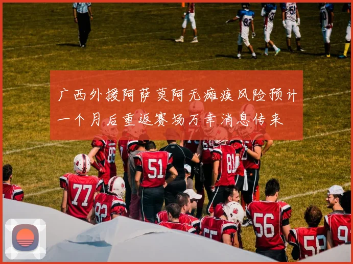 广西外援阿萨莫阿无瘫痪风险预计一个月后重返赛场万幸消息传来